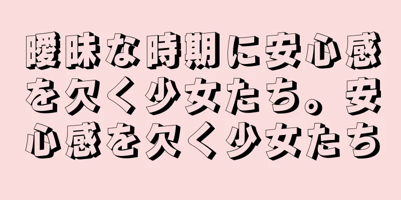 曖昧な時期に安心感を欠く少女たち。安心感を欠く少女たち