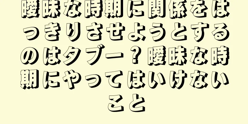 曖昧な時期に関係をはっきりさせようとするのはタブー？曖昧な時期にやってはいけないこと