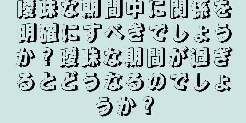 曖昧な期間中に関係を明確にすべきでしょうか？曖昧な期間が過ぎるとどうなるのでしょうか？