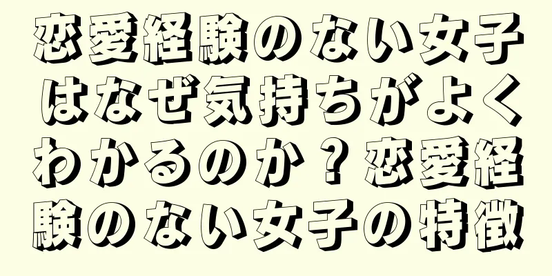 恋愛経験のない女子はなぜ気持ちがよくわかるのか？恋愛経験のない女子の特徴
