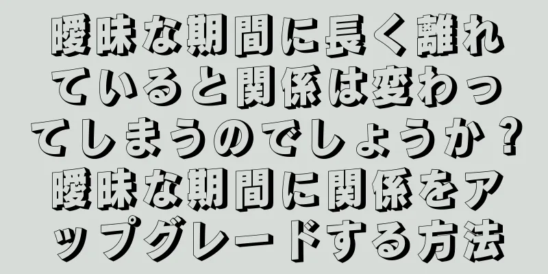 曖昧な期間に長く離れていると関係は変わってしまうのでしょうか？曖昧な期間に関係をアップグレードする方法