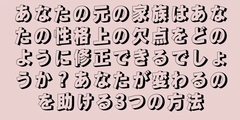 あなたの元の家族はあなたの性格上の欠点をどのように修正できるでしょうか？あなたが変わるのを助ける3つの方法