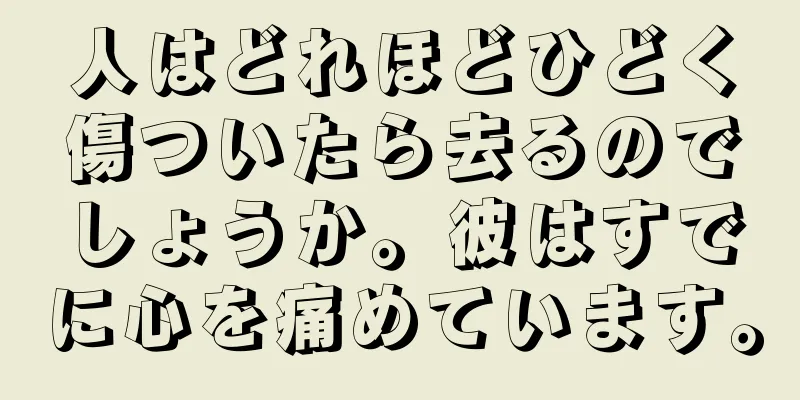 人はどれほどひどく傷ついたら去るのでしょうか。彼はすでに心を痛めています。