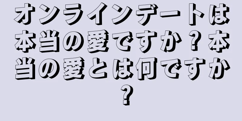 オンラインデートは本当の愛ですか？本当の愛とは何ですか？