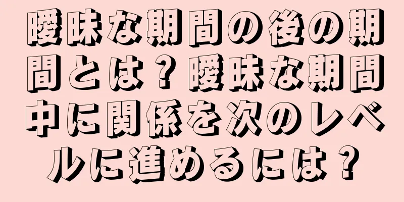 曖昧な期間の後の期間とは？曖昧な期間中に関係を次のレベルに進めるには？