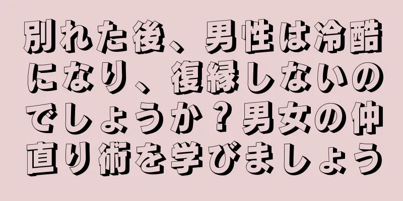 別れた後、男性は冷酷になり、復縁しないのでしょうか？男女の仲直り術を学びましょう