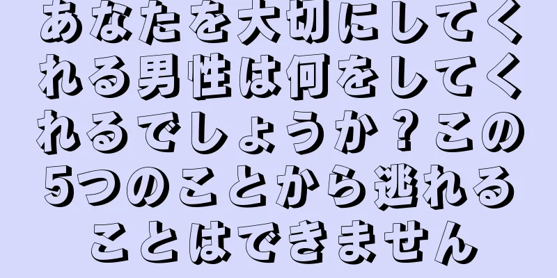 あなたを大切にしてくれる男性は何をしてくれるでしょうか？この5つのことから逃れることはできません