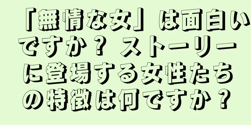 「無情な女」は面白いですか？ ストーリーに登場する女性たちの特徴は何ですか？