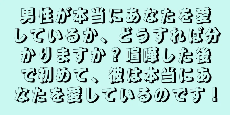 男性が本当にあなたを愛しているか、どうすれば分かりますか？喧嘩した後で初めて、彼は本当にあなたを愛しているのです！