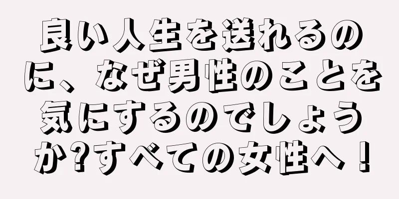 良い人生を送れるのに、なぜ男性のことを気にするのでしょうか?すべての女性へ！