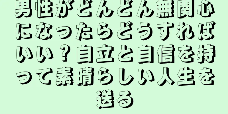 男性がどんどん無関心になったらどうすればいい？自立と自信を持って素晴らしい人生を送る