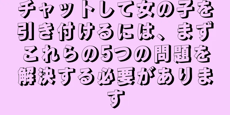 チャットして女の子を引き付けるには、まずこれらの5つの問題を解決する必要があります