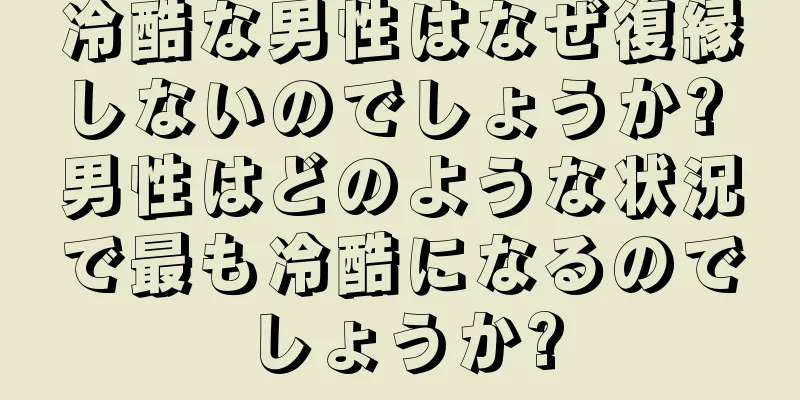 冷酷な男性はなぜ復縁しないのでしょうか? 男性はどのような状況で最も冷酷になるのでしょうか?