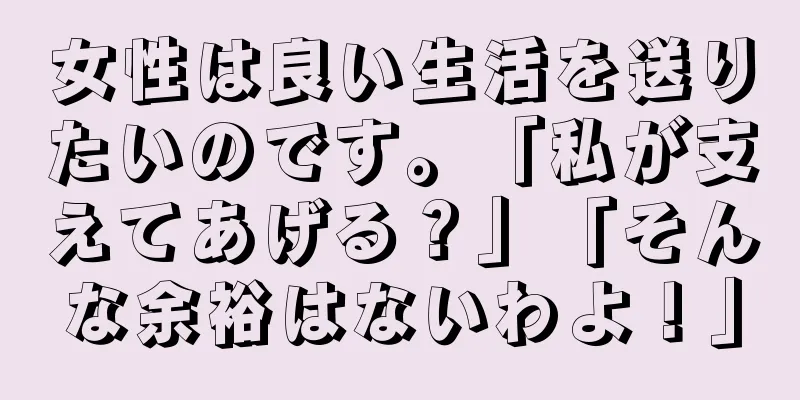 女性は良い生活を送りたいのです。「私が支えてあげる？」「そんな余裕はないわよ！」