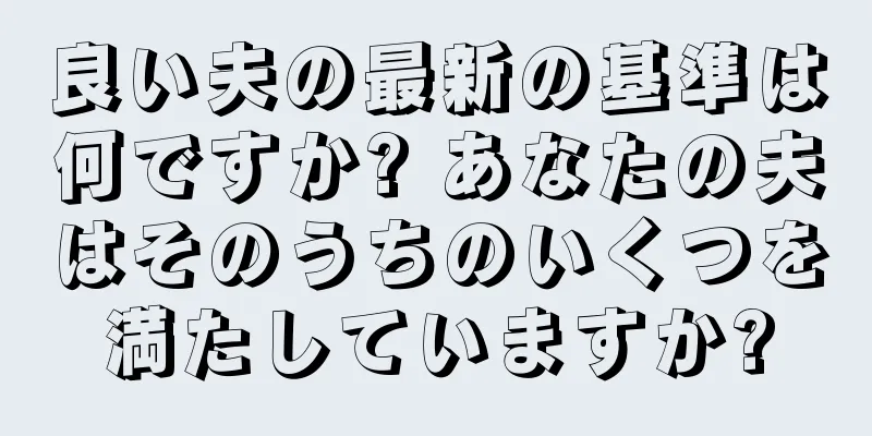 良い夫の最新の基準は何ですか? あなたの夫はそのうちのいくつを満たしていますか?