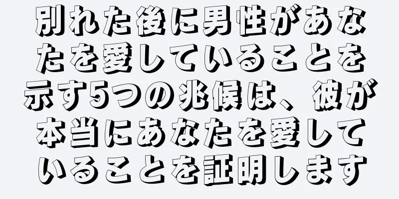 別れた後に男性があなたを愛していることを示す5つの兆候は、彼が本当にあなたを愛していることを証明します