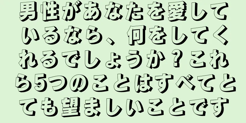 男性があなたを愛しているなら、何をしてくれるでしょうか？これら5つのことはすべてとても望ましいことです