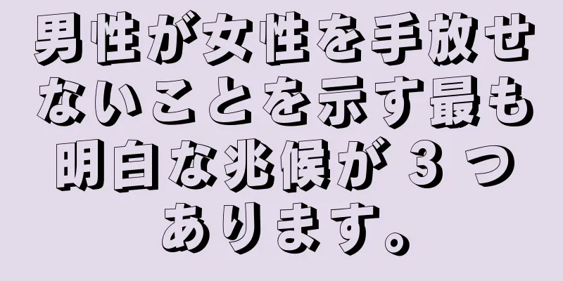 男性が女性を手放せないことを示す最も明白な兆候が 3 つあります。