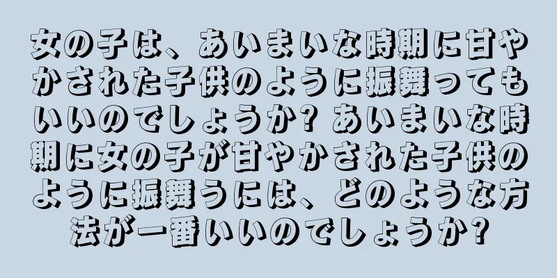 女の子は、あいまいな時期に甘やかされた子供のように振舞ってもいいのでしょうか? あいまいな時期に女の子が甘やかされた子供のように振舞うには、どのような方法が一番いいのでしょうか?