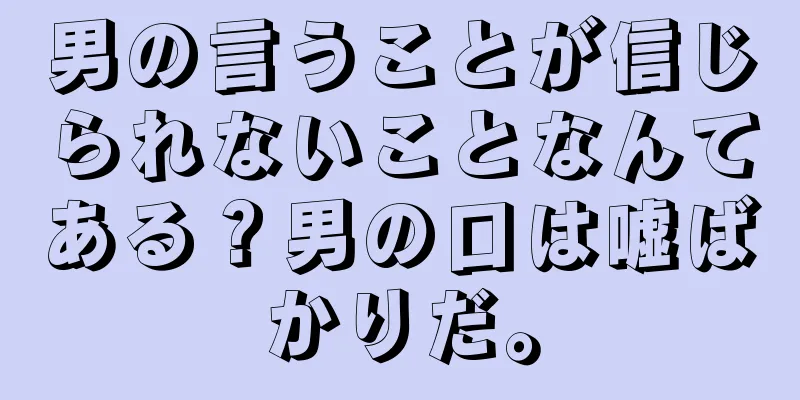 男の言うことが信じられないことなんてある？男の口は嘘ばかりだ。