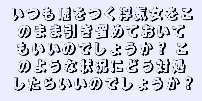 いつも嘘をつく浮気女をこのまま引き留めておいてもいいのでしょうか？ このような状況にどう対処したらいいのでしょうか？