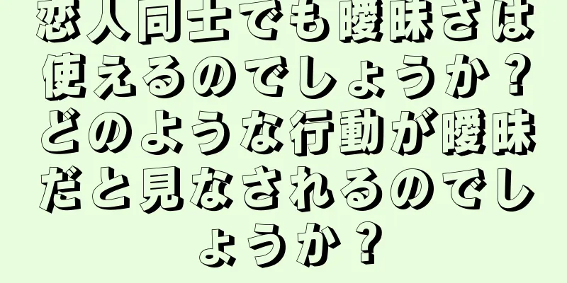 恋人同士でも曖昧さは使えるのでしょうか？どのような行動が曖昧だと見なされるのでしょうか？