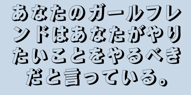あなたのガールフレンドはあなたがやりたいことをやるべきだと言っている。