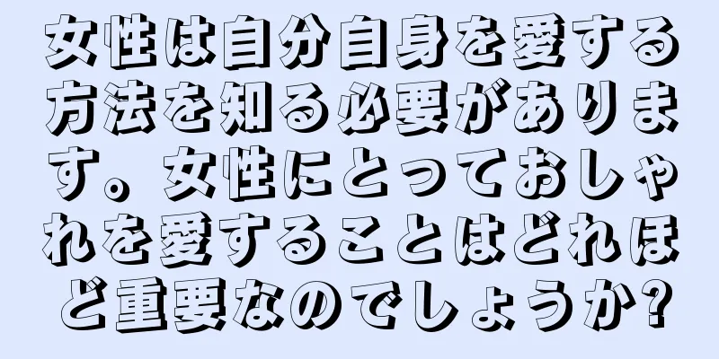 女性は自分自身を愛する方法を知る必要があります。女性にとっておしゃれを愛することはどれほど重要なのでしょうか?