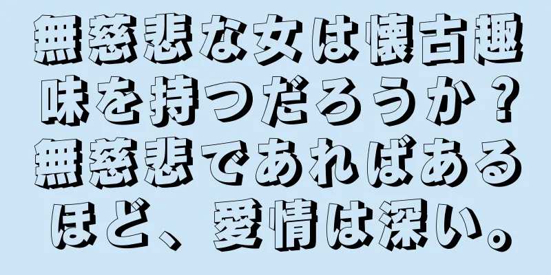 無慈悲な女は懐古趣味を持つだろうか？無慈悲であればあるほど、愛情は深い。