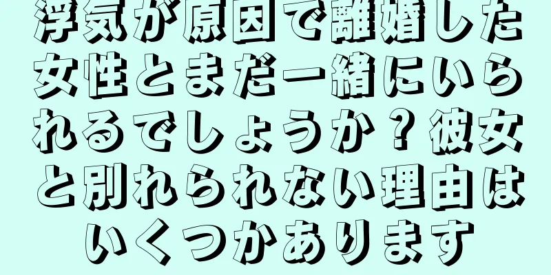 浮気が原因で離婚した女性とまだ一緒にいられるでしょうか？彼女と別れられない理由はいくつかあります