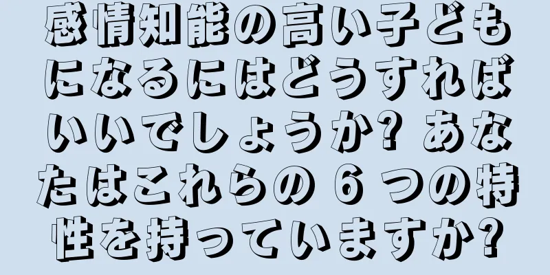 感情知能の高い子どもになるにはどうすればいいでしょうか? あなたはこれらの 6 つの特性を持っていますか?