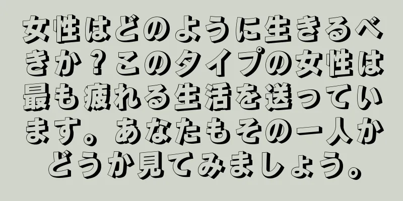 女性はどのように生きるべきか？このタイプの女性は最も疲れる生活を送っています。あなたもその一人かどうか見てみましょう。