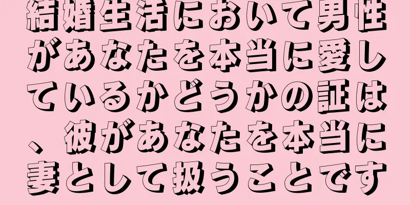 結婚生活において男性があなたを本当に愛しているかどうかの証は、彼があなたを本当に妻として扱うことです