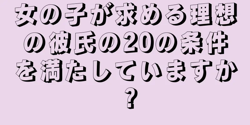 女の子が求める理想の彼氏の20の条件を満たしていますか？