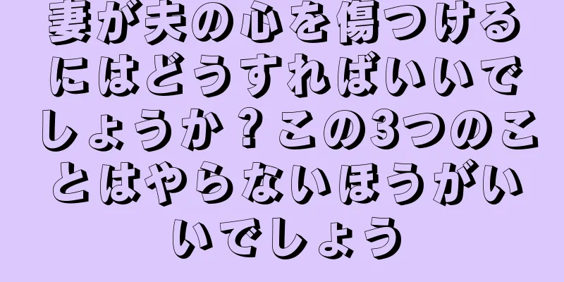 妻が夫の心を傷つけるにはどうすればいいでしょうか？この3つのことはやらないほうがいいでしょう