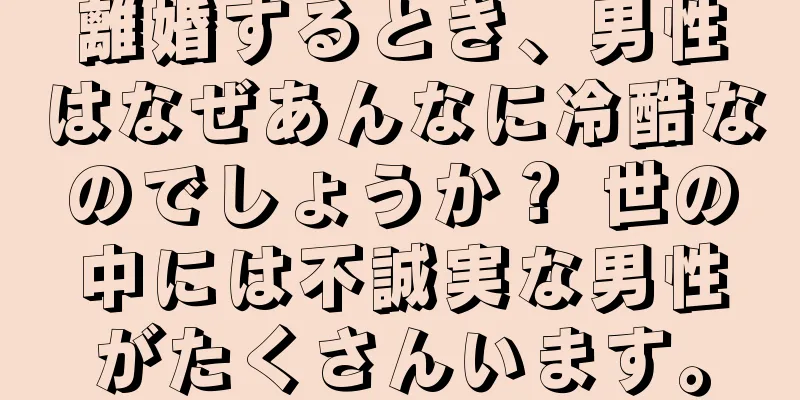 離婚するとき、男性はなぜあんなに冷酷なのでしょうか？ 世の中には不誠実な男性がたくさんいます。