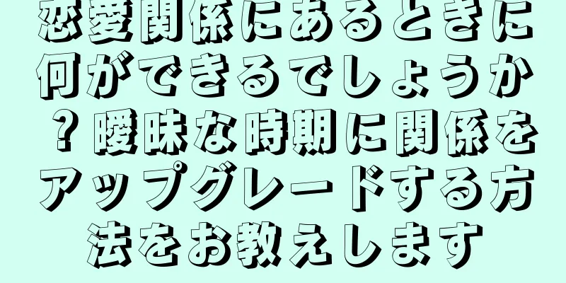 恋愛関係にあるときに何ができるでしょうか？曖昧な時期に関係をアップグレードする方法をお教えします