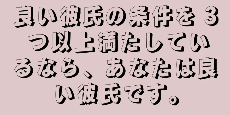 良い彼氏の条件を 3 つ以上満たしているなら、あなたは良い彼氏です。