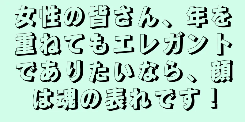女性の皆さん、年を重ねてもエレガントでありたいなら、顔は魂の表れです！
