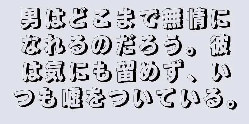 男はどこまで無情になれるのだろう。彼は気にも留めず、いつも嘘をついている。