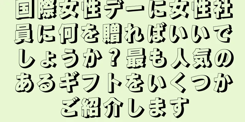国際女性デーに女性社員に何を贈ればいいでしょうか？最も人気のあるギフトをいくつかご紹介します