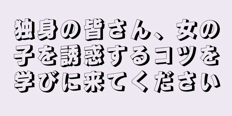 独身の皆さん、女の子を誘惑するコツを学びに来てください