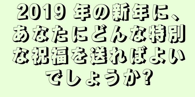 2019 年の新年に、あなたにどんな特別な祝福を送ればよいでしょうか?