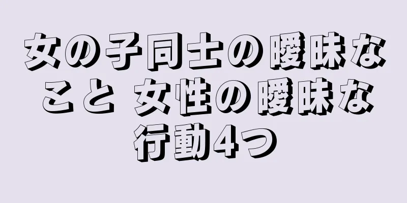 女の子同士の曖昧なこと 女性の曖昧な行動4つ