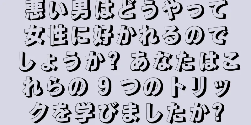悪い男はどうやって女性に好かれるのでしょうか? あなたはこれらの 9 つのトリックを学びましたか?