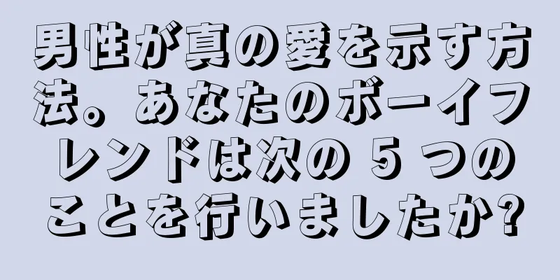 男性が真の愛を示す方法。あなたのボーイフレンドは次の 5 つのことを行いましたか?