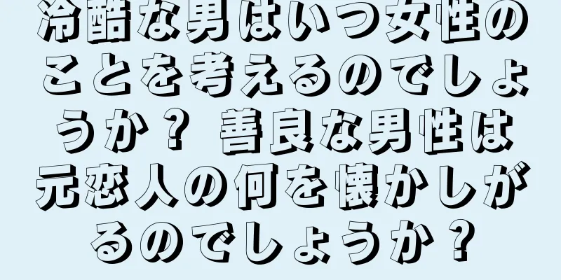 冷酷な男はいつ女性のことを考えるのでしょうか？ 善良な男性は元恋人の何を懐かしがるのでしょうか？