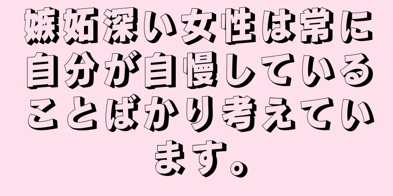 嫉妬深い女性は常に自分が自慢していることばかり考えています。