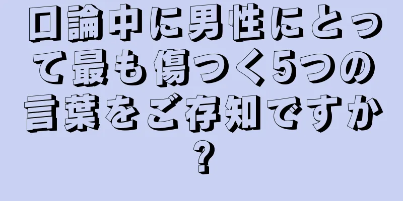 口論中に男性にとって最も傷つく5つの言葉をご存知ですか?
