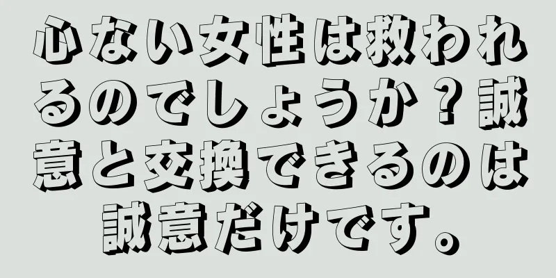 心ない女性は救われるのでしょうか？誠意と交換できるのは誠意だけです。